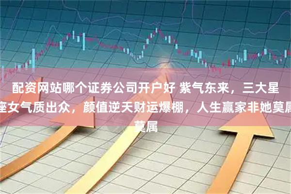 配资网站哪个证券公司开户好 紫气东来，三大星座女气质出众，颜值逆天财运爆棚，人生赢家非她莫属