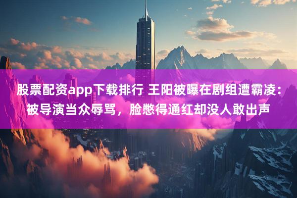 股票配资app下载排行 王阳被曝在剧组遭霸凌：被导演当众辱骂，脸憋得通红却没人敢出声