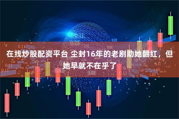 在线炒股配资平台 尘封16年的老剧助她翻红，但她早就不在乎了