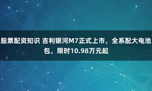股票配资知识 吉利银河M7正式上市，全系配大电池包，限时10.98万元起
