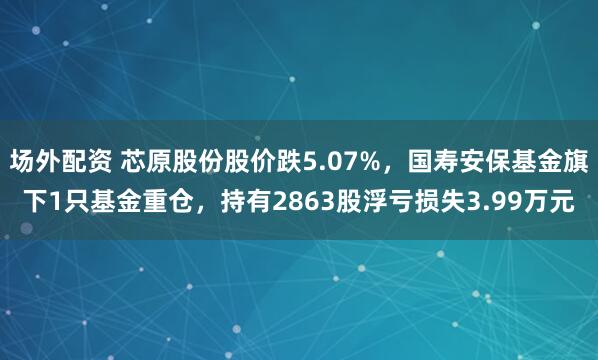 场外配资 芯原股份股价跌5.07%，国寿安保基金旗下1只基金重仓，持有2863股浮亏损失3.99万元
