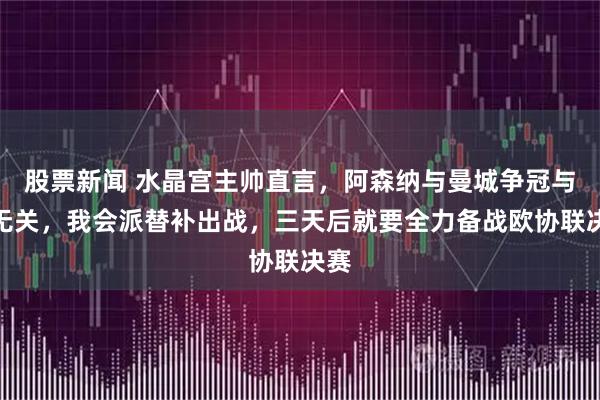 股票新闻 水晶宫主帅直言，阿森纳与曼城争冠与我无关，我会派替补出战，三天后就要全力备战欧协联决赛