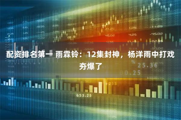 配资排名第一 雨霖铃：12集封神，杨洋雨中打戏夯爆了